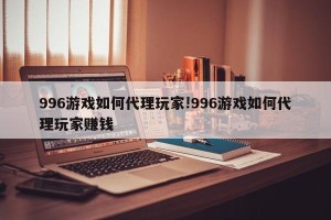996游戏如何代理玩家!996游戏如何代理玩家赚钱
