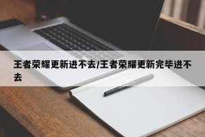 王者荣耀更新进不去/王者荣耀更新完毕进不去