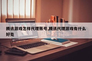 腾讯游戏怎样代理账号,腾讯代理游戏有什么好处