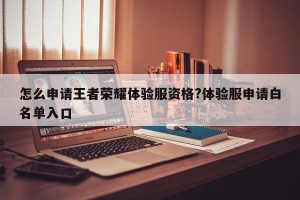 怎么申请王者荣耀体验服资格?体验服申请白名单入口