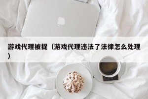 游戏代理被捉（游戏代理违法了法律怎么处理）