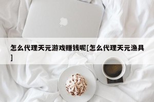 怎么代理天元游戏赚钱呢[怎么代理天元渔具]