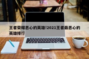 王者荣耀恶心的英雄!2021王者最恶心的英雄排行