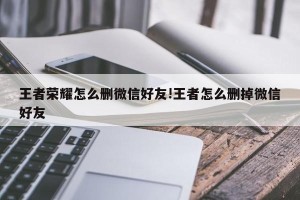 王者荣耀怎么删微信好友!王者怎么删掉微信好友