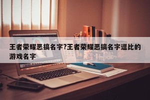 王者荣耀恶搞名字?王者荣耀恶搞名字逗比的游戏名字