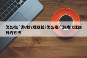 怎么推广游戏代理赚钱?怎么推广游戏代理赚钱的方法