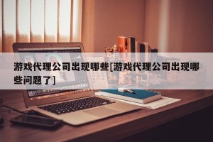 游戏代理公司出现哪些[游戏代理公司出现哪些问题了]