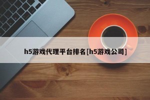 h5游戏代理平台排名[h5游戏公司]