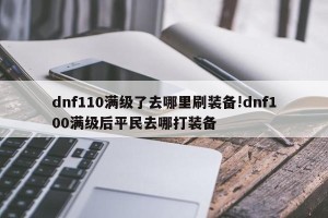 dnf110满级了去哪里刷装备!dnf100满级后平民去哪打装备