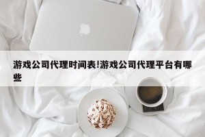 游戏公司代理时间表!游戏公司代理平台有哪些
