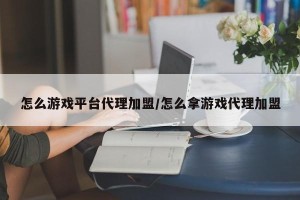 怎么游戏平台代理加盟/怎么拿游戏代理加盟