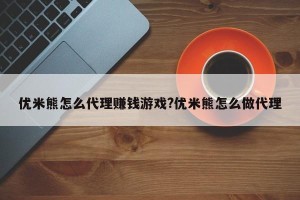 优米熊怎么代理赚钱游戏?优米熊怎么做代理