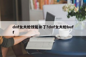 dnf女大枪技能补丁?dnf女大枪buff