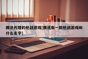 腾讯代理的枪战游戏[腾讯有一款枪战游戏叫什么名字]