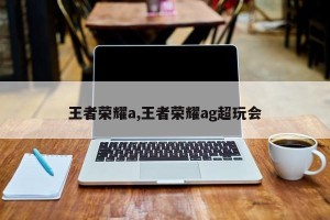 王者荣耀a,王者荣耀ag超玩会