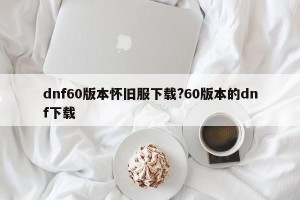 dnf60版本怀旧服下载?60版本的dnf下载