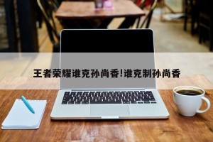 王者荣耀谁克孙尚香!谁克制孙尚香