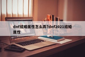 dnf结婚属性怎么弄?dnf2021结婚属性