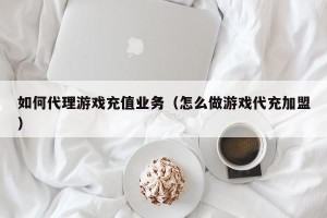 如何代理游戏充值业务（怎么做游戏代充加盟）