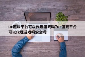 uc游戏平台可以代理游戏吗?uc游戏平台可以代理游戏吗安全吗