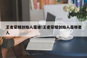 王者荣耀创始人是谁!王者荣耀创始人是哪里人