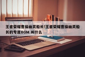 王者荣耀曹操幽灵船长!王者荣耀曹操幽灵船长的专属BGM 叫什么