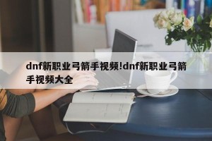 dnf新职业弓箭手视频!dnf新职业弓箭手视频大全