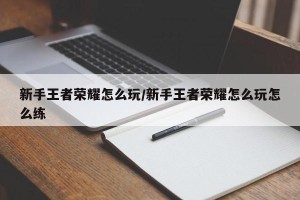 新手王者荣耀怎么玩/新手王者荣耀怎么玩怎么练
