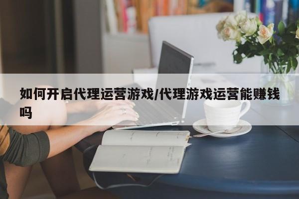 如何开启代理运营游戏/代理游戏运营能赚钱吗
