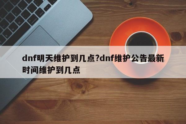 dnf明天维护到几点?dnf维护公告最新时间维护到几点