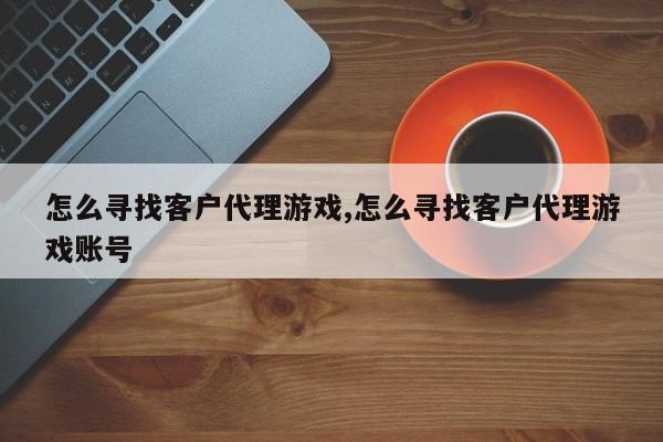 怎么寻找客户代理游戏,怎么寻找客户代理游戏账号
