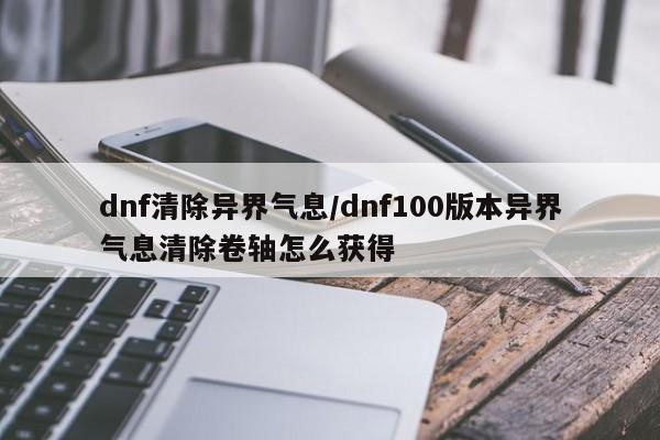 dnf清除异界气息/dnf100版本异界气息清除卷轴怎么获得