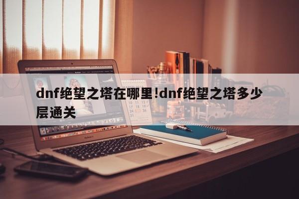 dnf绝望之塔在哪里!dnf绝望之塔多少层通关
