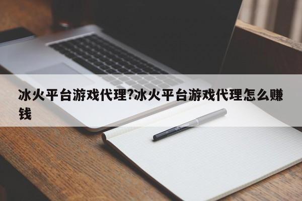 冰火平台游戏代理?冰火平台游戏代理怎么赚钱