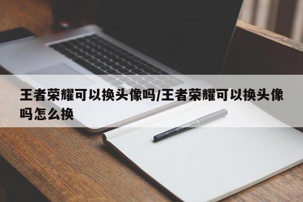 王者荣耀可以换头像吗/王者荣耀可以换头像吗怎么换