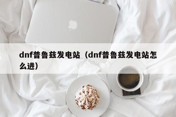 dnf普鲁兹发电站(dnf普鲁兹发电站怎么进)