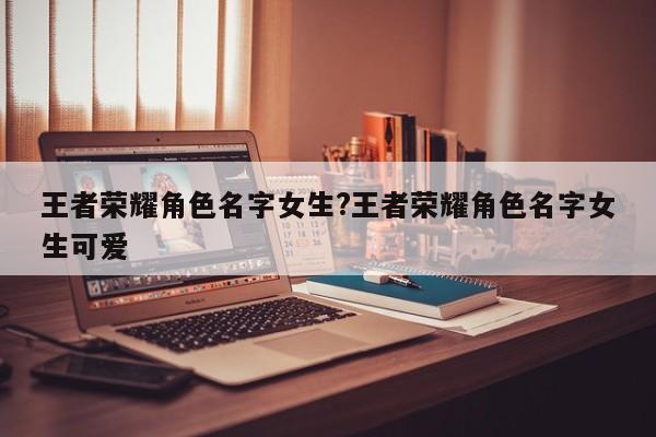 王者荣耀角色名字女生?王者荣耀角色名字女生可爱