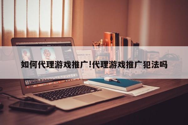 如何代理游戏推广!代理游戏推广犯法吗