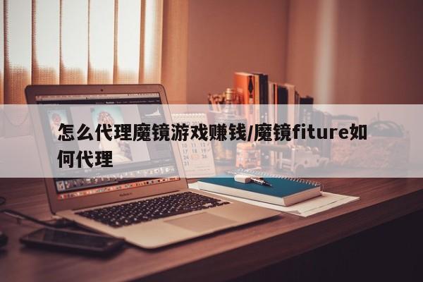 怎么代理魔镜游戏赚钱/魔镜fiture如何代理