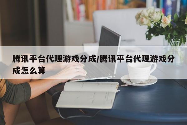腾讯平台代理游戏分成/腾讯平台代理游戏分成怎么算
