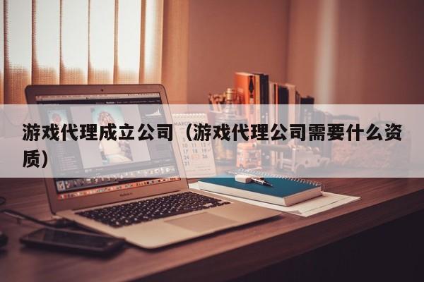 游戏代理成立公司(游戏代理公司需要什么资质)