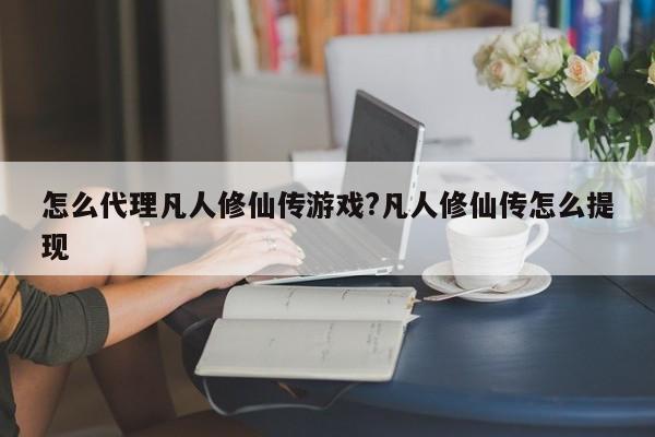 怎么代理凡人修仙传游戏?凡人修仙传怎么提现