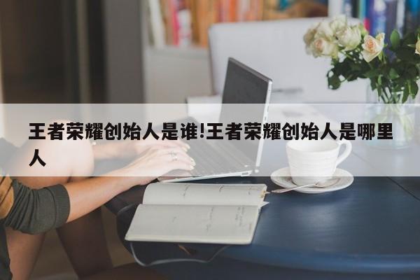 王者荣耀创始人是谁!王者荣耀创始人是哪里人